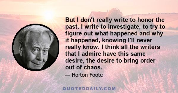 But I don't really write to honor the past. I write to investigate, to try to figure out what happened and why it happened, knowing I'll never really know. I think all the writers that I admire have this same desire,