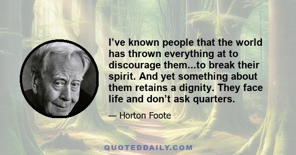 I’ve known people that the world has thrown everything at to discourage them...to break their spirit. And yet something about them retains a dignity. They face life and don’t ask quarters.