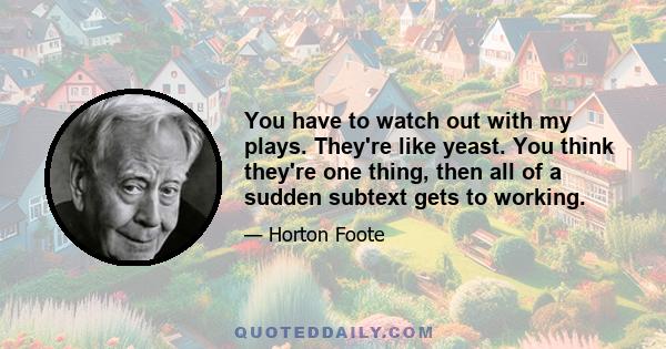 You have to watch out with my plays. They're like yeast. You think they're one thing, then all of a sudden subtext gets to working.