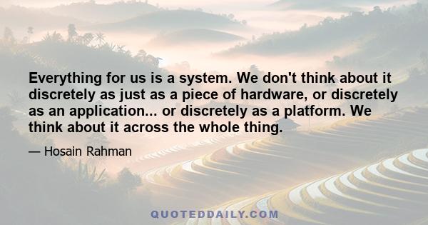 Everything for us is a system. We don't think about it discretely as just as a piece of hardware, or discretely as an application... or discretely as a platform. We think about it across the whole thing.