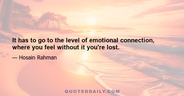 It has to go to the level of emotional connection, where you feel without it you're lost.