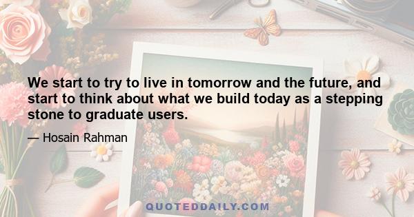 We start to try to live in tomorrow and the future, and start to think about what we build today as a stepping stone to graduate users.