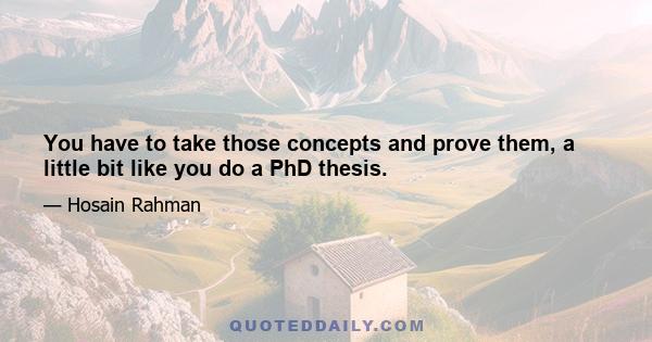 You have to take those concepts and prove them, a little bit like you do a PhD thesis.