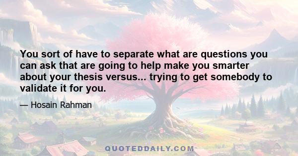 You sort of have to separate what are questions you can ask that are going to help make you smarter about your thesis versus... trying to get somebody to validate it for you.