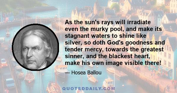 As the sun's rays will irradiate even the murky pool, and make its stagnant waters to shine like silver, so doth God's goodness and tender mercy, towards the greatest sinner, and the blackest heart, make his own image