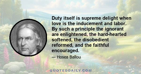 Duty itself is supreme delight when love is the inducement and labor. By such a principle the ignorant are enlightened, the hard-hearted softened, the disobedient reformed, and the faithful encouraged.