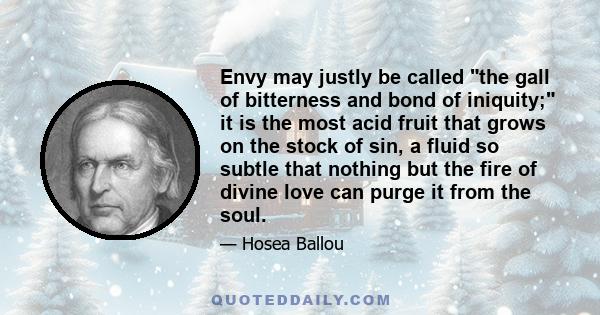 Envy may justly be called the gall of bitterness and bond of iniquity; it is the most acid fruit that grows on the stock of sin, a fluid so subtle that nothing but the fire of divine love can purge it from the soul.