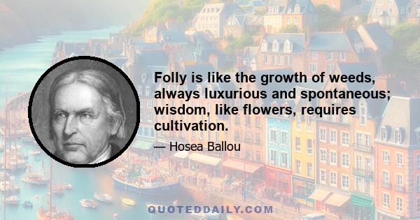 Folly is like the growth of weeds, always luxurious and spontaneous; wisdom, like flowers, requires cultivation.