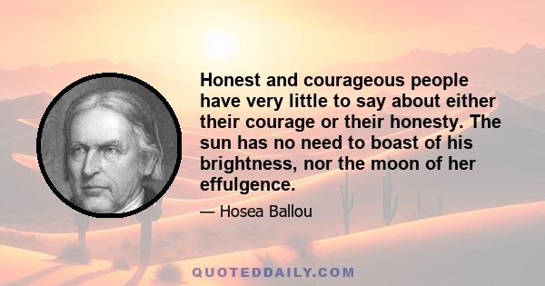 Honest and courageous people have very little to say about either their courage or their honesty. The sun has no need to boast of his brightness, nor the moon of her effulgence.