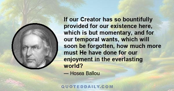 If our Creator has so bountifully provided for our existence here, which is but momentary, and for our temporal wants, which will soon be forgotten, how much more must He have done for our enjoyment in the everlasting