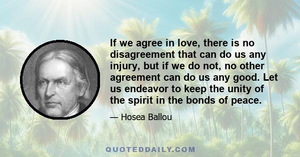 If we agree in love, there is no disagreement that can do us any injury, but if we do not, no other agreement can do us any good. Let us endeavor to keep the unity of the spirit in the bonds of peace.