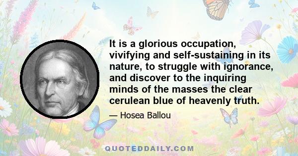 It is a glorious occupation, vivifying and self-sustaining in its nature, to struggle with ignorance, and discover to the inquiring minds of the masses the clear cerulean blue of heavenly truth.