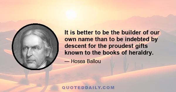 It is better to be the builder of our own name than to be indebted by descent for the proudest gifts known to the books of heraldry.