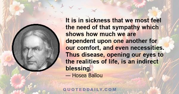 It is in sickness that we most feel the need of that sympathy which shows how much we are dependent upon one another for our comfort, and even necessities. Thus disease, opening our eyes to the realities of life, is an