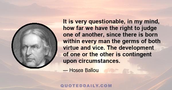 It is very questionable, in my mind, how far we have the right to judge one of another, since there is born within every man the germs of both virtue and vice. The development of one or the other is contingent upon