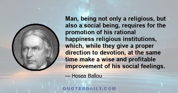 Man, being not only a religious, but also a social being, requires for the promotion of his rational happiness religious institutions, which, while they give a proper direction to devotion, at the same time make a wise