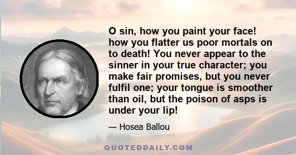 O sin, how you paint your face! how you flatter us poor mortals on to death! You never appear to the sinner in your true character; you make fair promises, but you never fulfil one; your tongue is smoother than oil, but 