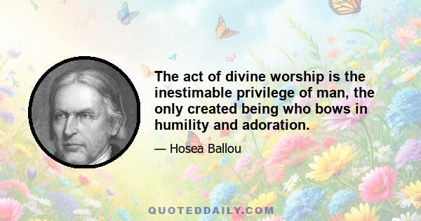 The act of divine worship is the inestimable privilege of man, the only created being who bows in humility and adoration.