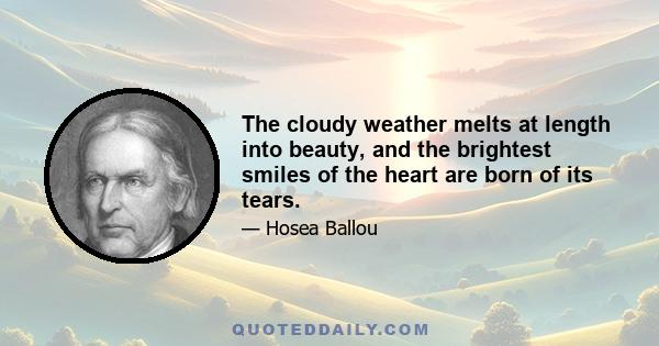 The cloudy weather melts at length into beauty, and the brightest smiles of the heart are born of its tears.