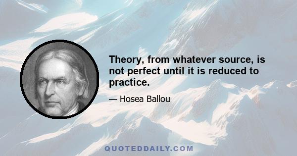 Theory, from whatever source, is not perfect until it is reduced to practice.