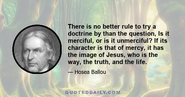 There is no better rule to try a doctrine by than the question, Is it merciful, or is it unmerciful? If its character is that of mercy, it has the image of Jesus, who is the way, the truth, and the life.