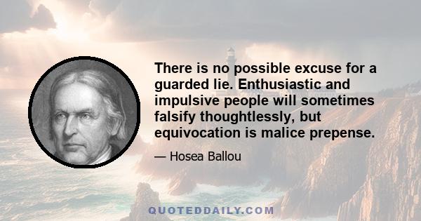 There is no possible excuse for a guarded lie. Enthusiastic and impulsive people will sometimes falsify thoughtlessly, but equivocation is malice prepense.