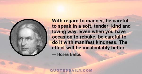 With regard to manner, be careful to speak in a soft, tender, kind and loving way. Even when you have occasion to rebuke, be careful to do it with manifest kindness. The effect will be incalculably better.