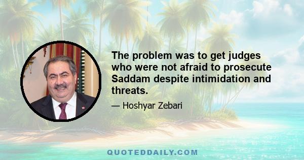 The problem was to get judges who were not afraid to prosecute Saddam despite intimidation and threats.