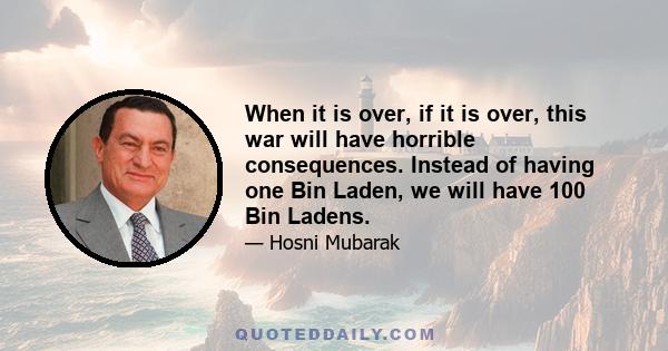 When it is over, if it is over, this war will have horrible consequences. Instead of having one Bin Laden, we will have 100 Bin Ladens.