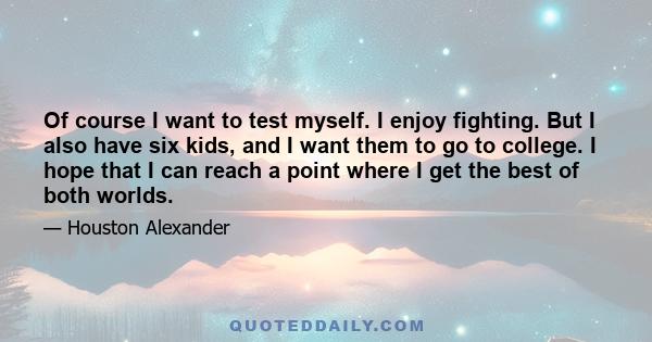 Of course I want to test myself. I enjoy fighting. But I also have six kids, and I want them to go to college. I hope that I can reach a point where I get the best of both worlds.