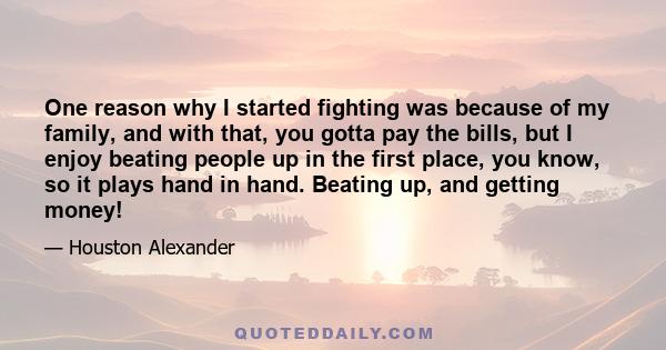 One reason why I started fighting was because of my family, and with that, you gotta pay the bills, but I enjoy beating people up in the first place, you know, so it plays hand in hand. Beating up, and getting money!