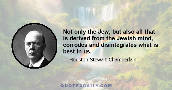 Not only the Jew, but also all that is derived from the Jewish mind, corrodes and disintegrates what is best in us.