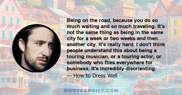 Being on the road, because you do so much waiting and so much traveling. It's not the same thing as being in the same city for a week or two weeks and then another city. It's really hard. I don't think people understand 