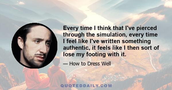 Every time I think that I've pierced through the simulation, every time I feel like I've written something authentic, it feels like I then sort of lose my footing with it.