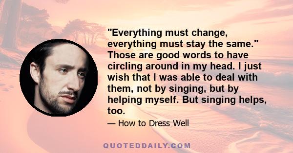 Everything must change, everything must stay the same. Those are good words to have circling around in my head. I just wish that I was able to deal with them, not by singing, but by helping myself. But singing helps,