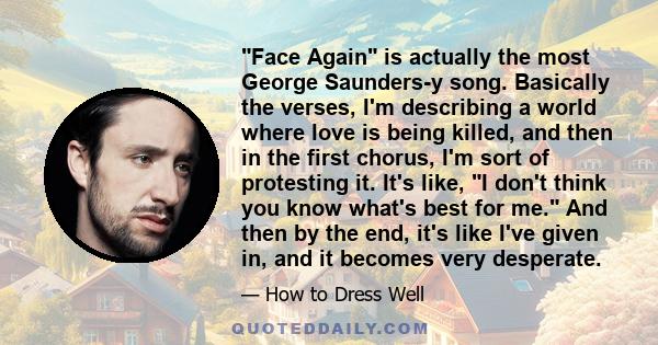 Face Again is actually the most George Saunders-y song. Basically the verses, I'm describing a world where love is being killed, and then in the first chorus, I'm sort of protesting it. It's like, I don't think you know 