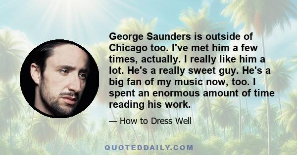 George Saunders is outside of Chicago too. I've met him a few times, actually. I really like him a lot. He's a really sweet guy. He's a big fan of my music now, too. I spent an enormous amount of time reading his work.