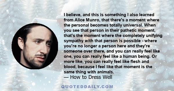 I believe, and this is something I also learned from Alice Munro, that there's a moment where the personal becomes totally universal. When you see that person in their pathetic moment, that's the moment where the