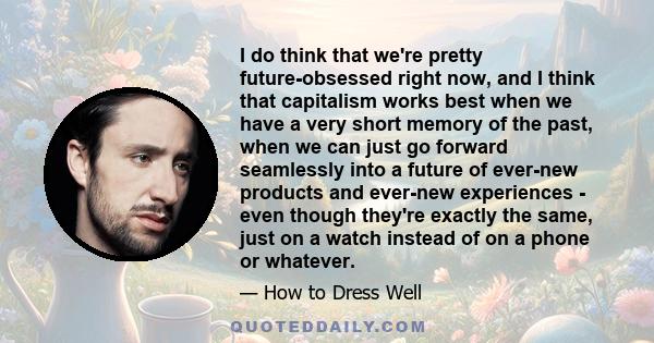 I do think that we're pretty future-obsessed right now, and I think that capitalism works best when we have a very short memory of the past, when we can just go forward seamlessly into a future of ever-new products and