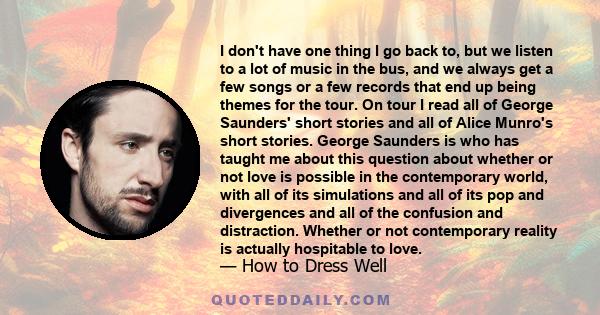 I don't have one thing I go back to, but we listen to a lot of music in the bus, and we always get a few songs or a few records that end up being themes for the tour. On tour I read all of George Saunders' short stories 