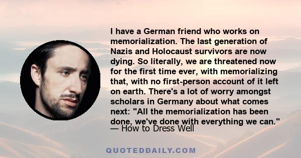 I have a German friend who works on memorialization. The last generation of Nazis and Holocaust survivors are now dying. So literally, we are threatened now for the first time ever, with memorializing that, with no