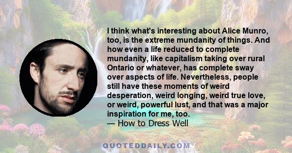 I think what's interesting about Alice Munro, too, is the extreme mundanity of things. And how even a life reduced to complete mundanity, like capitalism taking over rural Ontario or whatever, has complete sway over