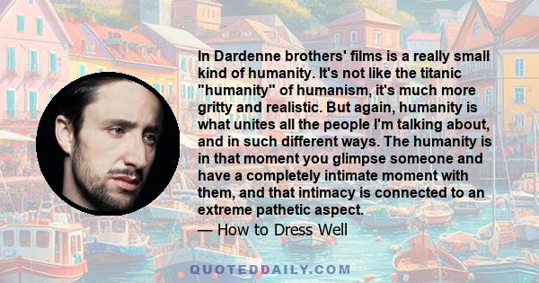 In Dardenne brothers' films is a really small kind of humanity. It's not like the titanic humanity of humanism, it's much more gritty and realistic. But again, humanity is what unites all the people I'm talking about,