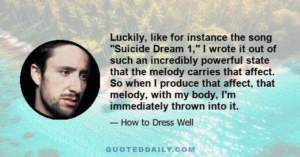 Luckily, like for instance the song Suicide Dream 1, I wrote it out of such an incredibly powerful state that the melody carries that affect. So when I produce that affect, that melody, with my body, I'm immediately