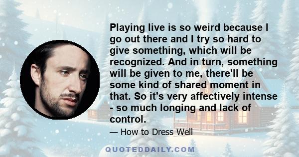 Playing live is so weird because I go out there and I try so hard to give something, which will be recognized. And in turn, something will be given to me, there'll be some kind of shared moment in that. So it's very