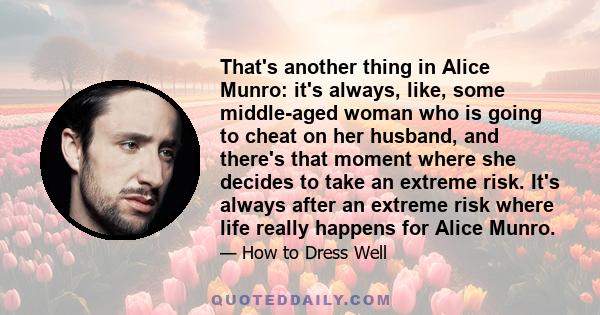 That's another thing in Alice Munro: it's always, like, some middle-aged woman who is going to cheat on her husband, and there's that moment where she decides to take an extreme risk. It's always after an extreme risk