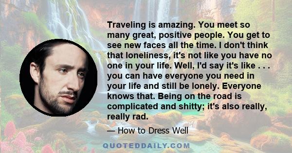 Traveling is amazing. You meet so many great, positive people. You get to see new faces all the time. I don't think that loneliness, it's not like you have no one in your life. Well, I'd say it's like . . . you can have 