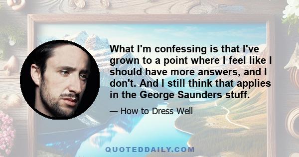 What I'm confessing is that I've grown to a point where I feel like I should have more answers, and I don't. And I still think that applies in the George Saunders stuff.