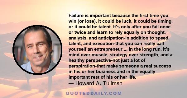 Failure is important because the first time you win (or lose), it could be luck, it could be timing, or it could be talent. It's only after you fail once or twice and learn to rely equally on thought, analysis, and