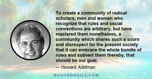 To create a community of radical scholars, men and women who recognize that rules and social conventions are arbitrary, but have mastered them nonetheless, a community which shares such a scorn and disrespect for the